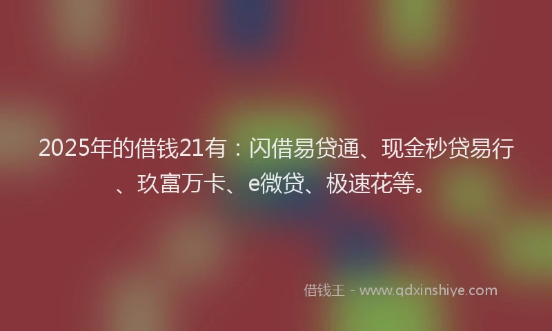 2025年的借钱21有：闪借易贷通、现金秒贷易行、玖富万卡、e微贷、极速花等。