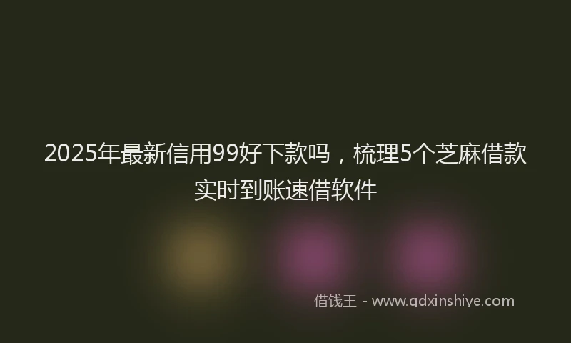 2025年最新信用99好下款吗，梳理5个芝麻借款实时到账速借软件