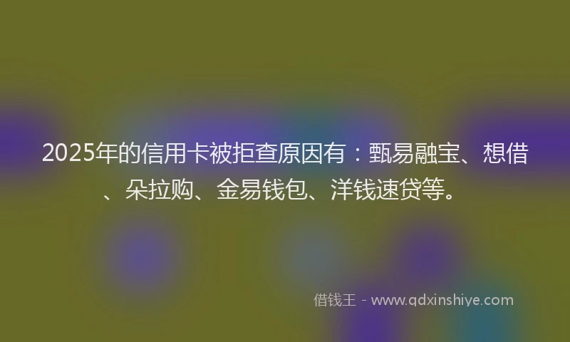 2025年的信用卡被拒查原因有：甄易融宝、想借、朵拉购、金易钱包、洋钱速贷等。