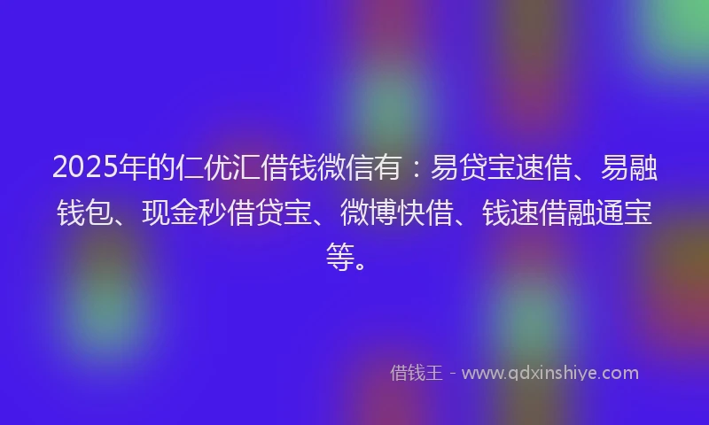 2025年的仁优汇借钱微信有：易贷宝速借、易融钱包、现金秒借贷宝、微博快借、钱速借融通宝等。