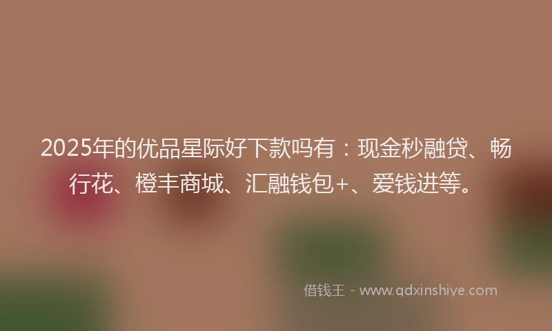 2025年的优品星际好下款吗有：现金秒融贷、畅行花、橙丰商城、汇融钱包+、爱钱进等。