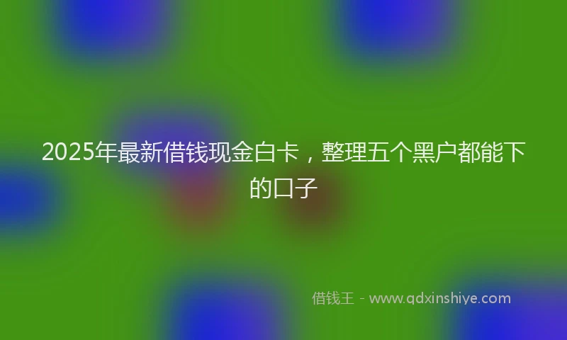 2025年最新借钱现金白卡，整理五个黑户都能下的口子