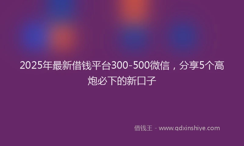 2025年最新借钱平台300-500微信，分享5个高炮必下的新口子