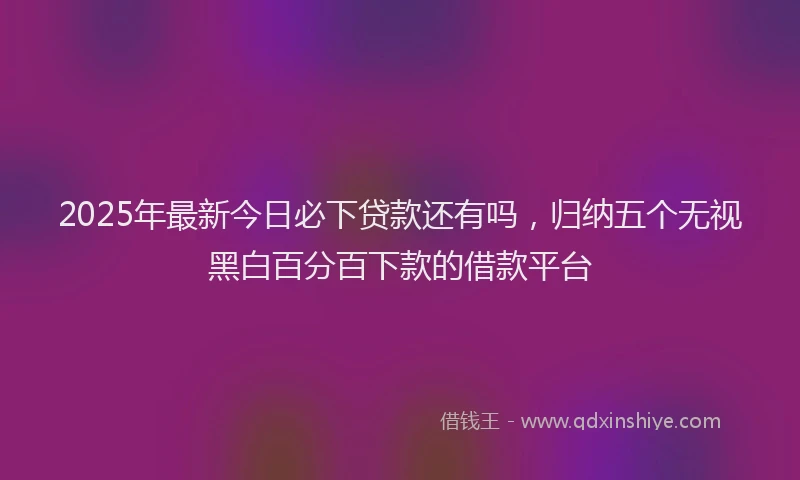 2025年最新今日必下贷款还有吗，归纳五个无视黑白百分百下款的借款平台