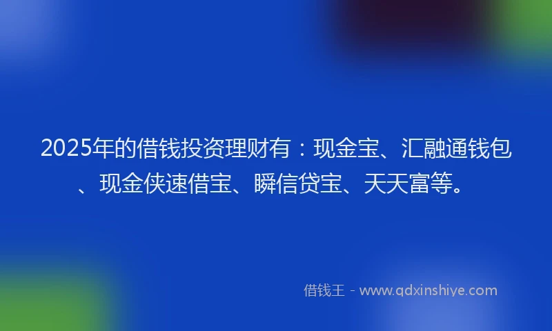 2025年的借钱投资理财有：现金宝、汇融通钱包、现金侠速借宝、瞬信贷宝、天天富等。