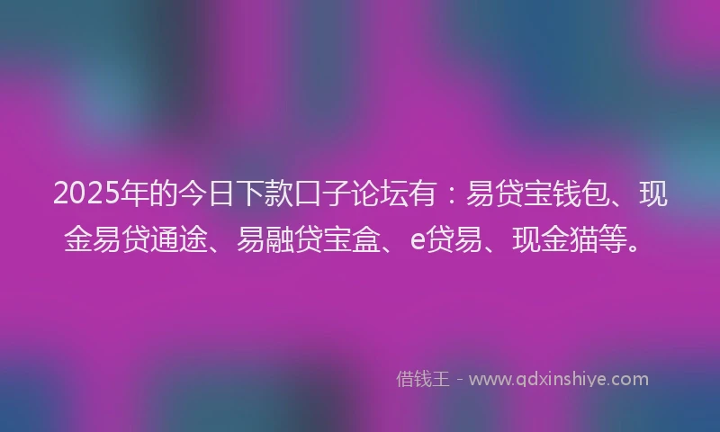 2025年的今日下款口子论坛有：易贷宝钱包、现金易贷通途、易融贷宝盒、e贷易、现金猫等。