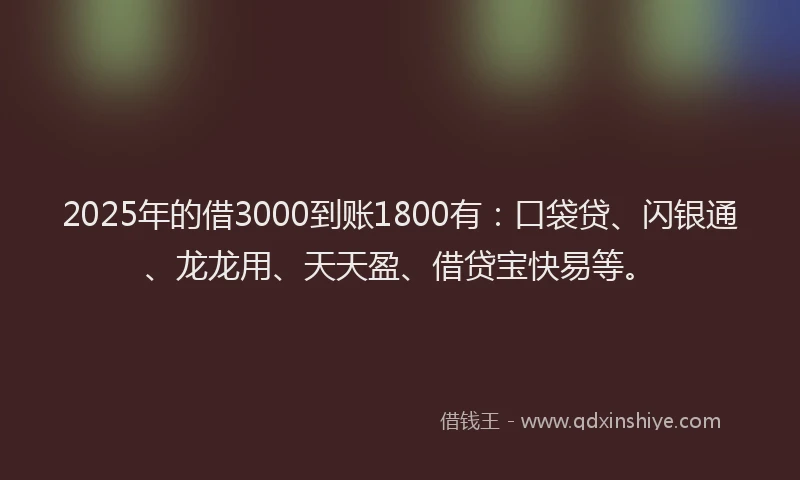 2025年的借3000到账1800有：口袋贷、闪银通、龙龙用、天天盈、借贷宝快易等。