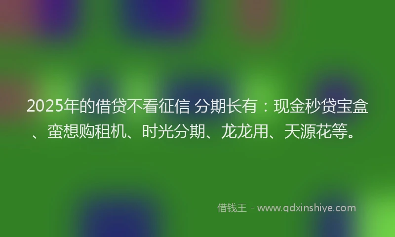 2025年的借贷不看征信 分期长有：现金秒贷宝盒、蛮想购租机、时光分期、龙龙用、天源花等。
