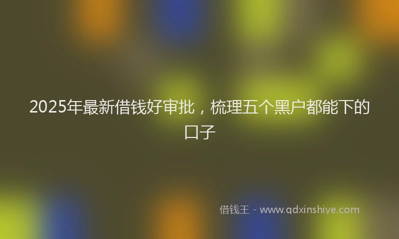 2025年最新借钱好审批，梳理五个黑户都能下的口子