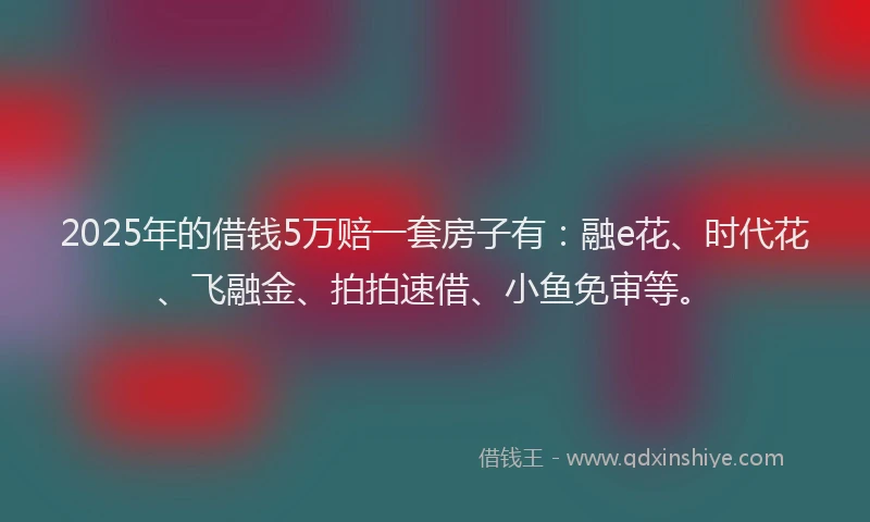 2025年的借钱5万赔一套房子有：融e花、时代花、飞融金、拍拍速借、小鱼免审等。