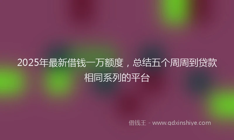 2025年最新借钱一万额度，总结五个周周到贷款相同系列的平台