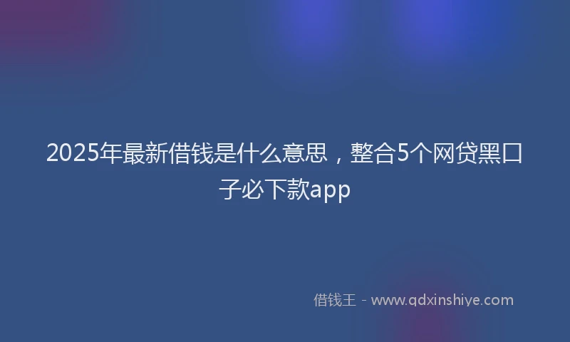 2025年最新借钱是什么意思，整合5个网贷黑口子必下款app