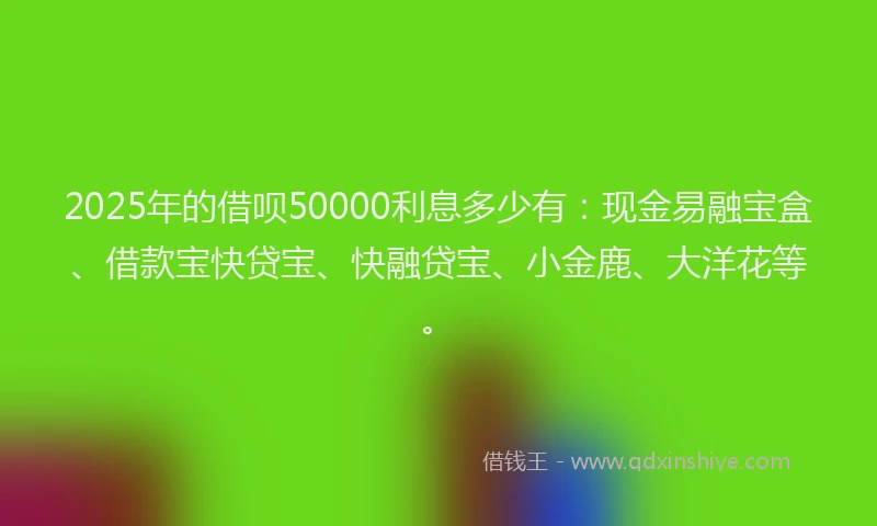 2025年的借呗50000利息多少有：现金易融宝盒、借款宝快贷宝、快融贷宝、小金鹿、大洋花等。