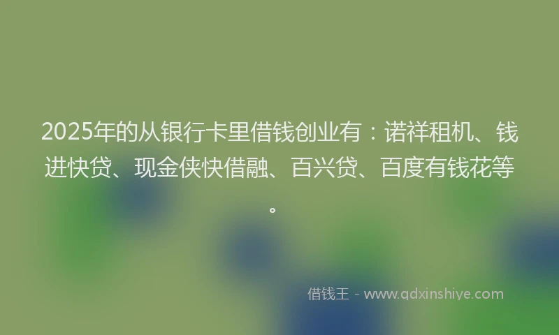 2025年的从银行卡里借钱创业有：诺祥租机、钱进快贷、现金侠快借融、百兴贷、百度有钱花等。
