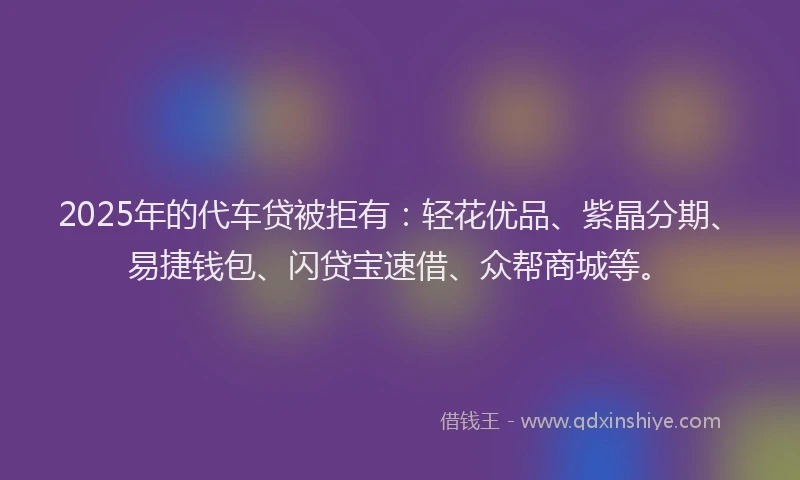 2025年的代车贷被拒有：轻花优品、紫晶分期、易捷钱包、闪贷宝速借、众帮商城等。