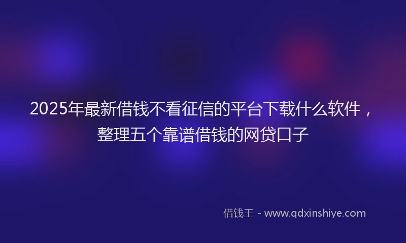 2025年最新借钱不看征信的平台下载什么软件，整理五个靠谱借钱的网贷口子
