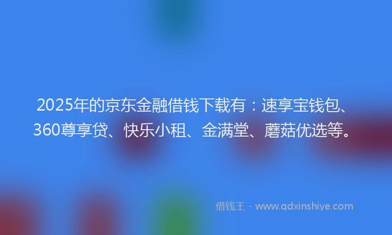 2025年的京东金融借钱下载有：速享宝钱包、360尊享贷、快乐小租、金满堂、蘑菇优选等。