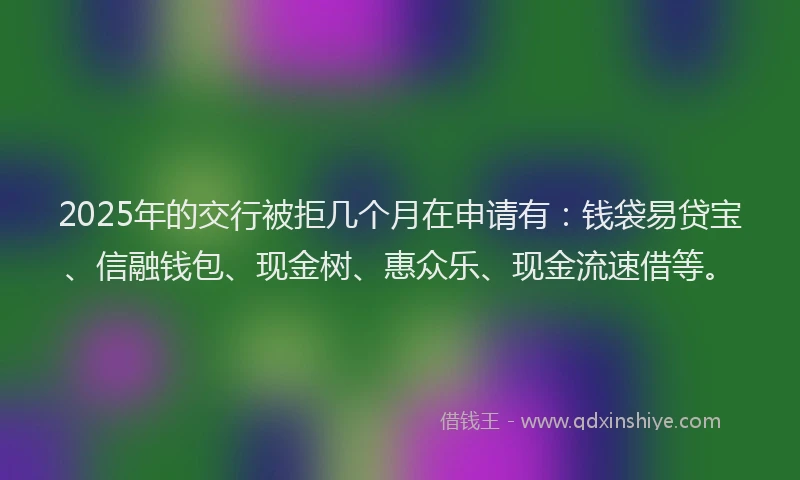 2025年的交行被拒几个月在申请有：钱袋易贷宝、信融钱包、现金树、惠众乐、现金流速借等。