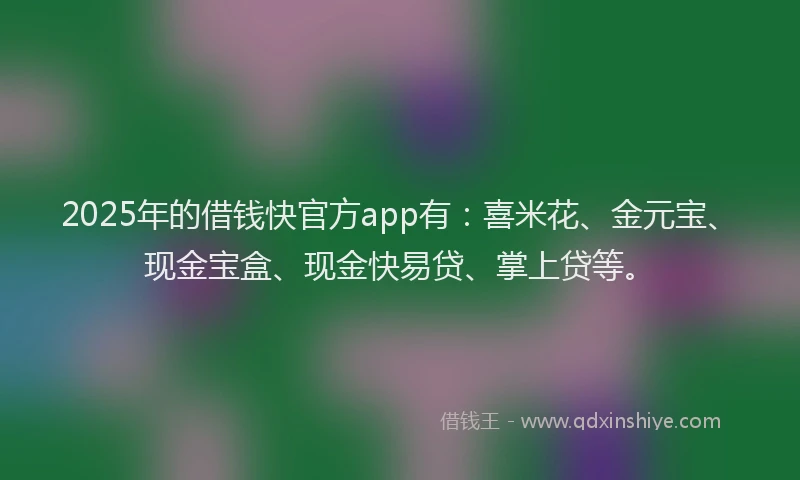 2025年的借钱快官方app有：喜米花、金元宝、现金宝盒、现金快易贷、掌上贷等。