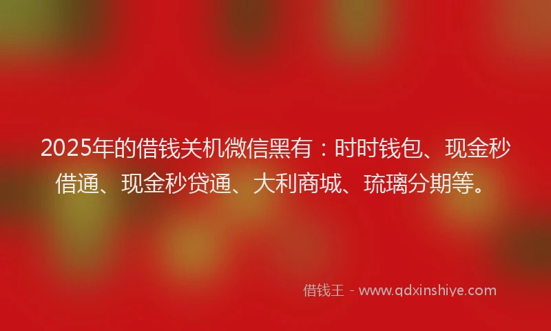 2025年的借钱关机微信黑有：时时钱包、现金秒借通、现金秒贷通、大利商城、琉璃分期等。