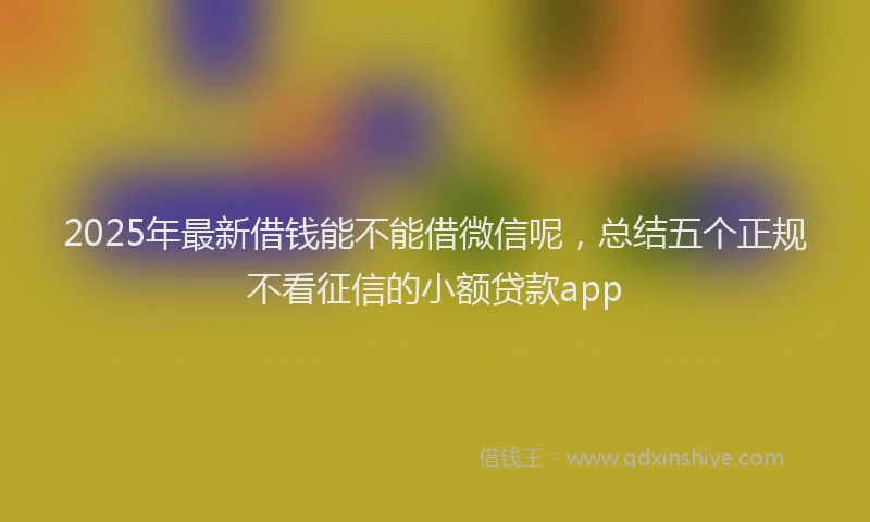2025年最新借钱能不能借微信呢，总结五个正规不看征信的小额贷款app