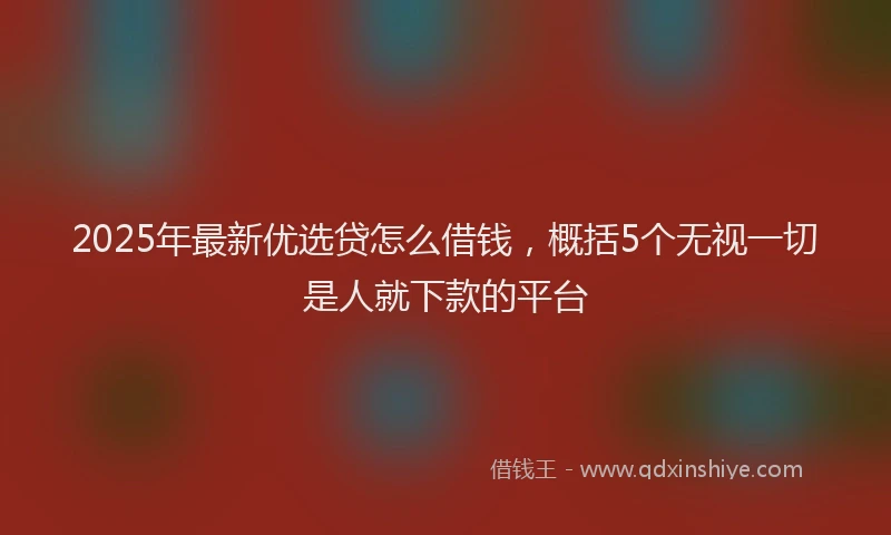 2025年最新优选贷怎么借钱，概括5个无视一切是人就下款的平台