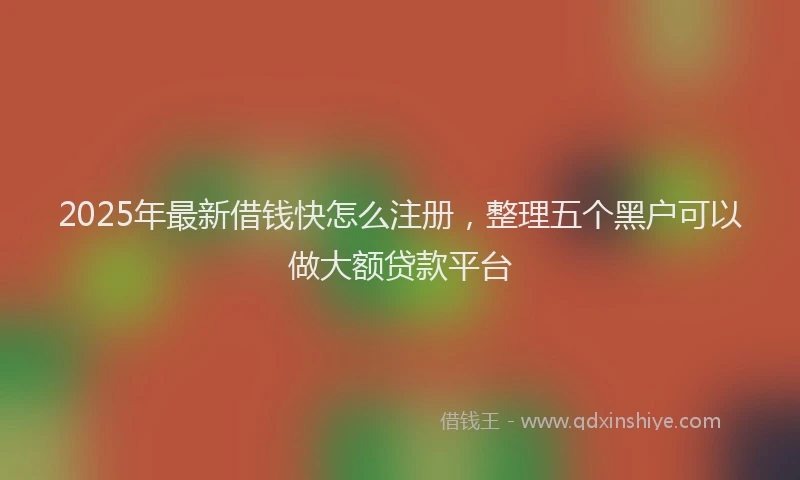 2025年最新借钱快怎么注册，整理五个黑户可以做大额贷款平台