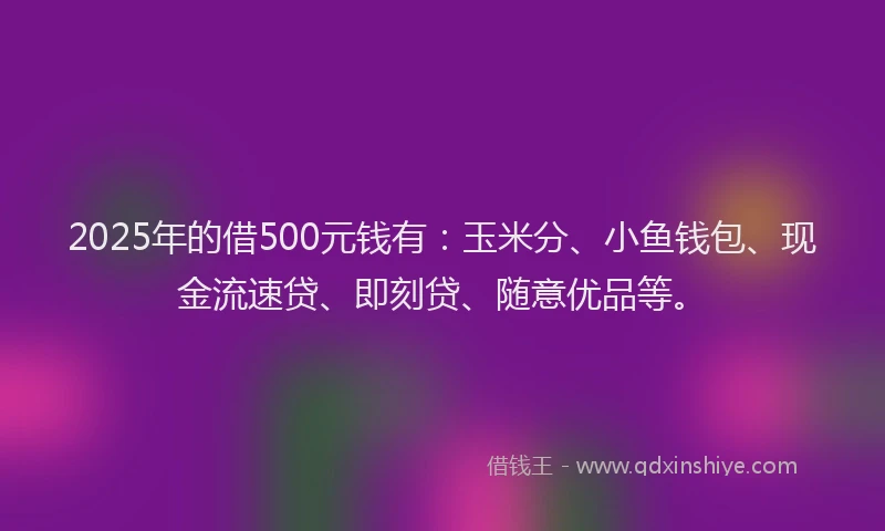 2025年的借500元钱有：玉米分、小鱼钱包、现金流速贷、即刻贷、随意优品等。