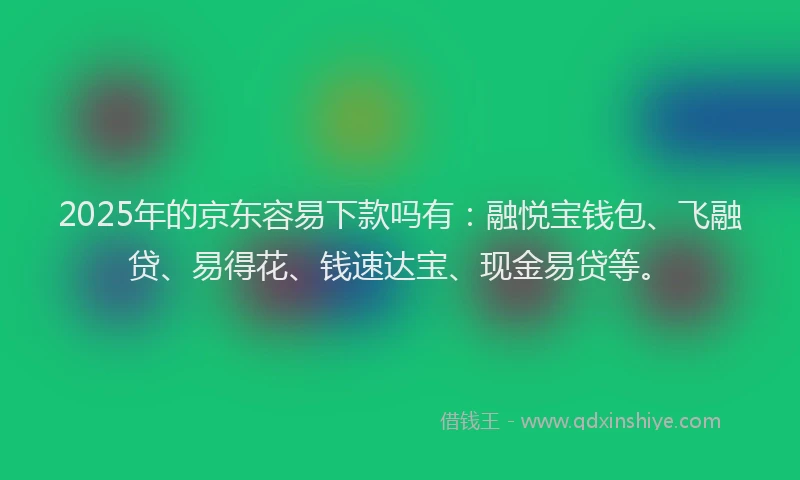 2025年的京东容易下款吗有：融悦宝钱包、飞融贷、易得花、钱速达宝、现金易贷等。