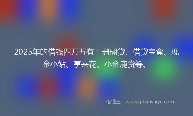 2025年的借钱四万五有：珊瑚贷、借贷宝盒、现金小站、享来花、小金鹿贷等。