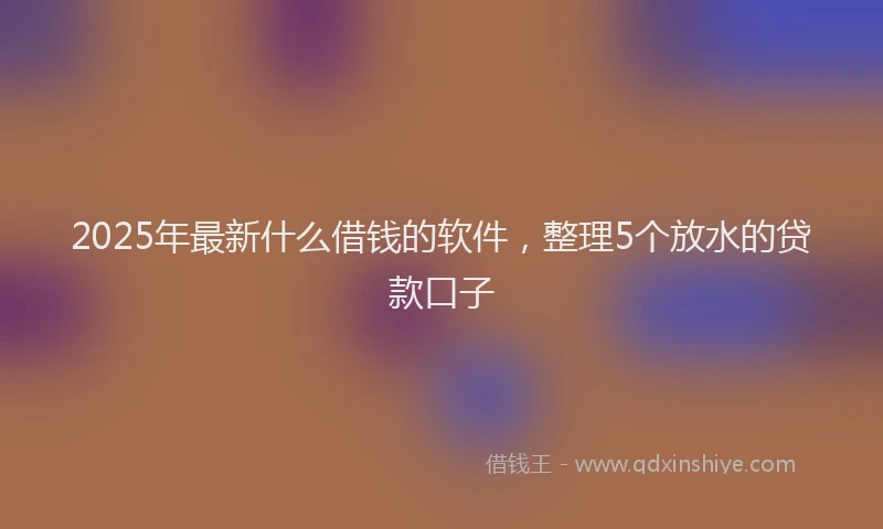 2025年最新什么借钱的软件，整理5个放水的贷款口子