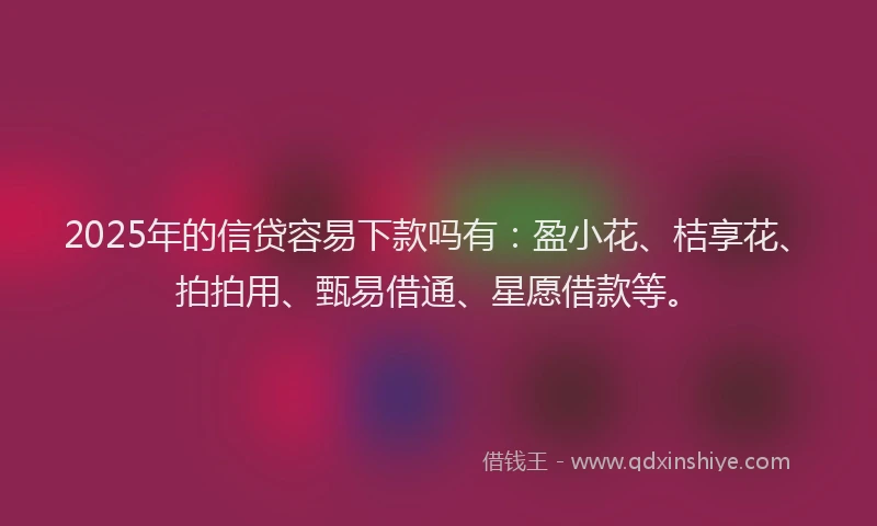 2025年的信贷容易下款吗有：盈小花、桔享花、拍拍用、甄易借通、星愿借款等。