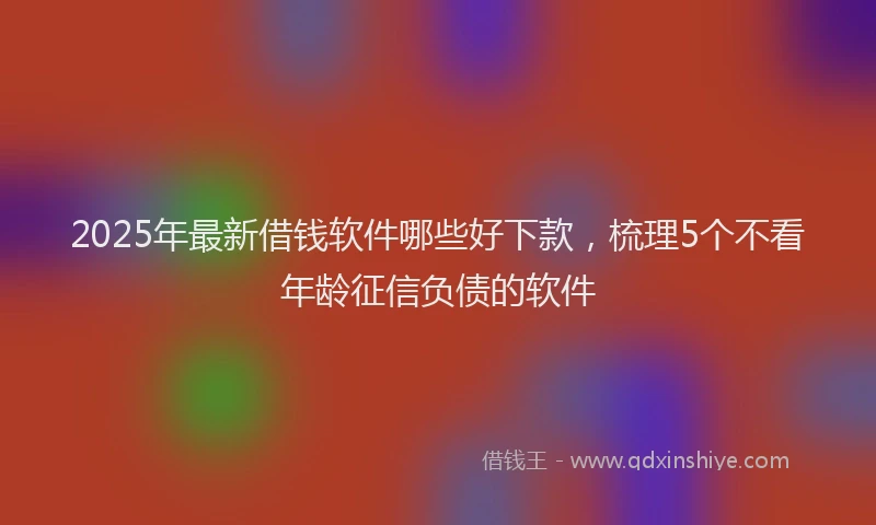 2025年最新借钱软件哪些好下款，梳理5个不看年龄征信负债的软件