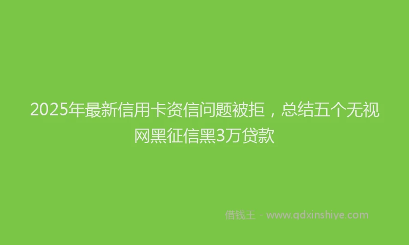 2025年最新信用卡资信问题被拒，总结五个无视网黑征信黑3万贷款