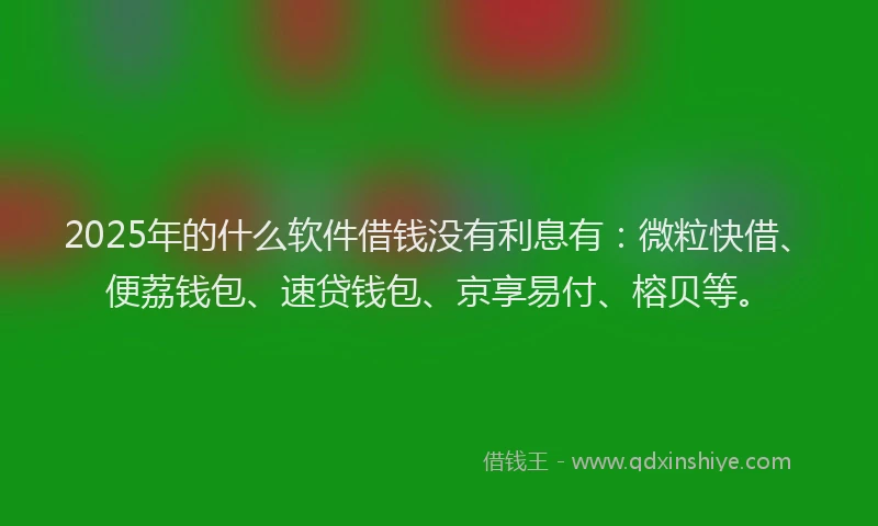 2025年的什么软件借钱没有利息有：微粒快借、便荔钱包、速贷钱包、京享易付、榕贝等。