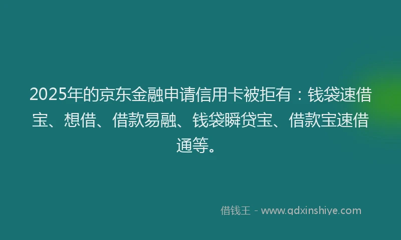 2025年的京东金融申请信用卡被拒有：钱袋速借宝、想借、借款易融、钱袋瞬贷宝、借款宝速借通等。
