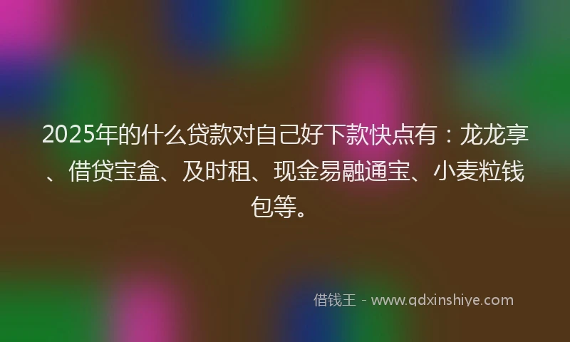 2025年的什么贷款对自己好下款快点有：龙龙享、借贷宝盒、及时租、现金易融通宝、小麦粒钱包等。