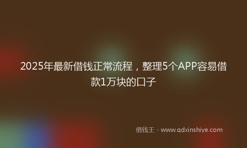 2025年最新借钱正常流程，整理5个APP容易借款1万块的口子