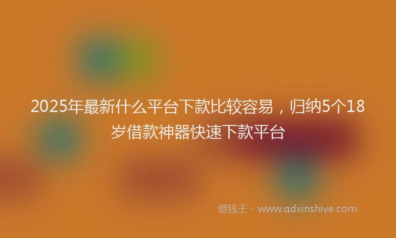 2025年最新什么平台下款比较容易，归纳5个18岁借款神器快速下款平台