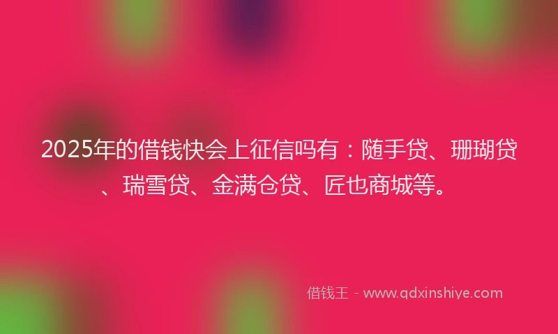 2025年的借钱快会上征信吗有：随手贷、珊瑚贷、瑞雪贷、金满仓贷、匠也商城等。