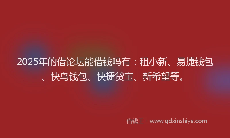 2025年的借论坛能借钱吗有：租小新、易捷钱包、快鸟钱包、快捷贷宝、新希望等。