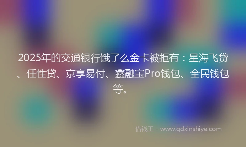 2025年的交通银行饿了么金卡被拒有：星海飞贷、任性贷、京享易付、鑫融宝Pro钱包、全民钱包等。