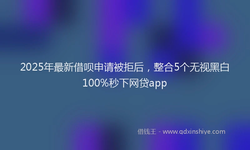 2025年最新借呗申请被拒后，整合5个无视黑白100%秒下网贷app