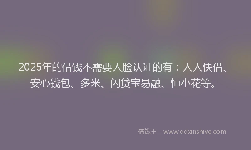 2025年的借钱不需要人脸认证的有：人人快借、安心钱包、多米、闪贷宝易融、恒小花等。