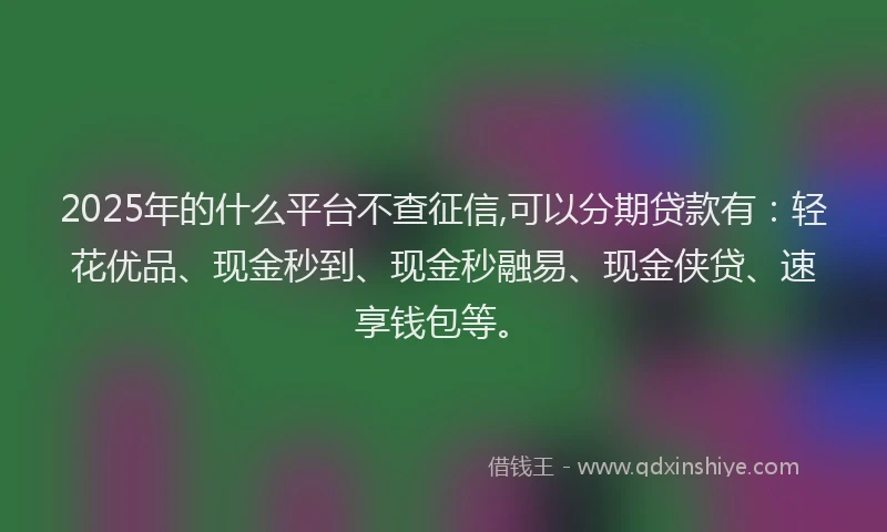2025年的什么平台不查征信,可以分期贷款有：轻花优品、现金秒到、现金秒融易、现金侠贷、速享钱包等。