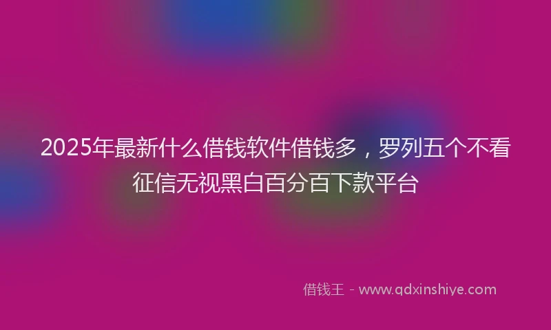 2025年最新什么借钱软件借钱多，罗列五个不看征信无视黑白百分百下款平台