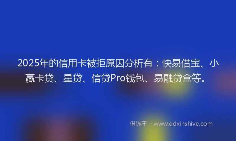 2025年的信用卡被拒原因分析有：快易借宝、小赢卡贷、星贷、信贷Pro钱包、易融贷盒等。