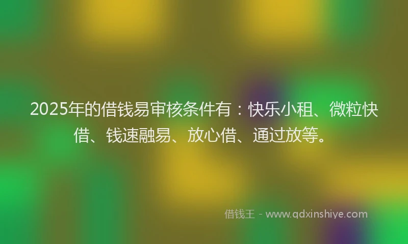2025年的借钱易审核条件有：快乐小租、微粒快借、钱速融易、放心借、通过放等。