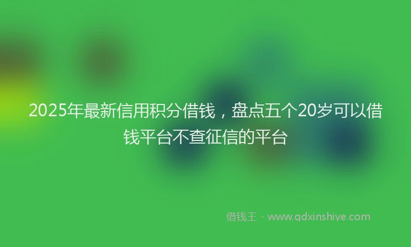 2025年最新信用积分借钱，盘点五个20岁可以借钱平台不查征信的平台