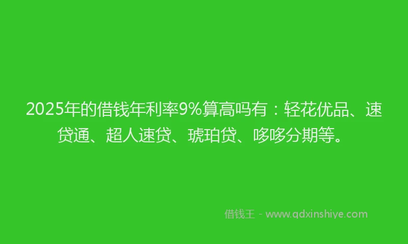 2025年的借钱年利率9%算高吗有：轻花优品、速贷通、超人速贷、琥珀贷、哆哆分期等。